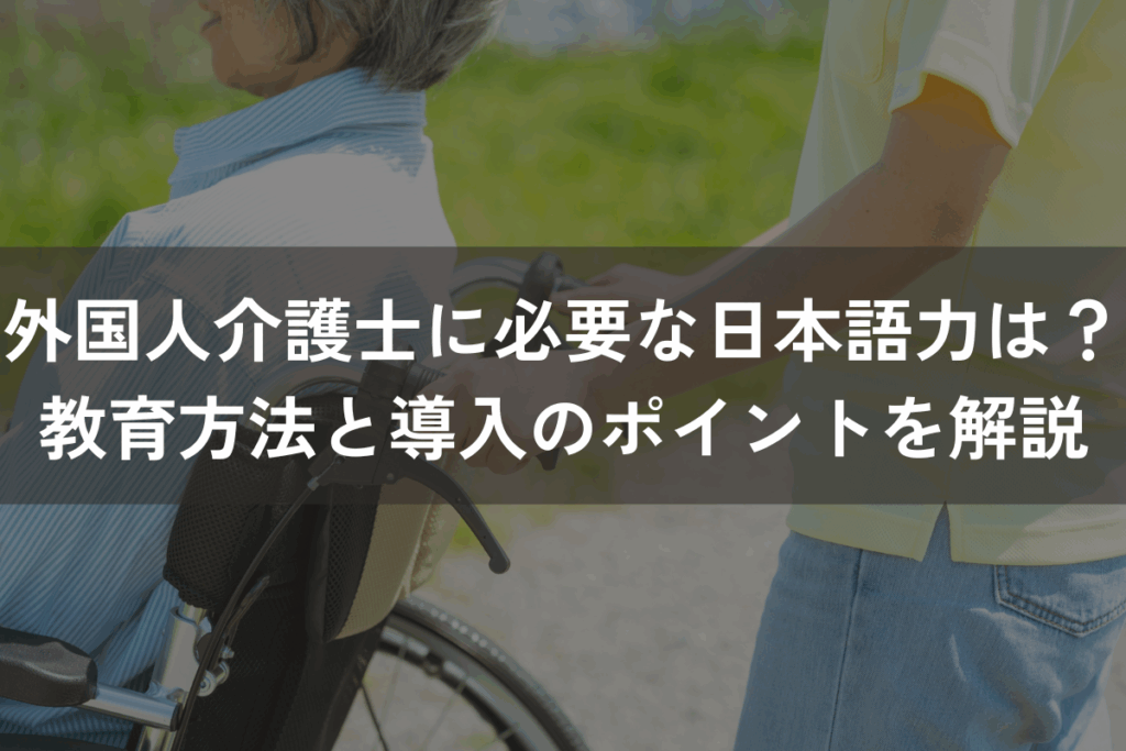 外国人介護士に必要な日本語力は？教育方法と導入のポイントをわかりやすく解説