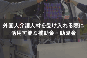 外国人介護人材を受け入れる際に活用可能な補助金・助成金をわかりやすく解説