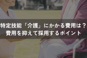 特定技能「介護」にかかる費用は？内訳ごとの費用を抑えて採用するポイントを解説