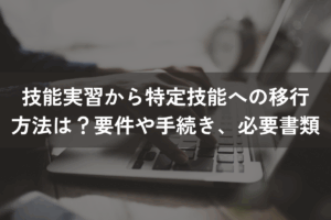 技能実習から特定技能への移行方法は？要件や手続き、必要書類を解説