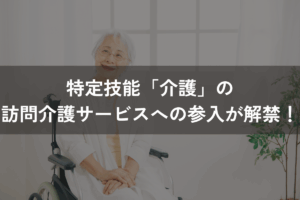 特定技能「介護」の訪問介護サービスへの参入が解禁！条件をわかりやすく解説
