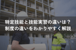 特定技能と技能実習の違いは？制度の違いをわかりやすく解説