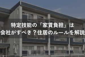 特定技能の「家賃負担」は会社がすべき？住居のルールをわかりやすく解説