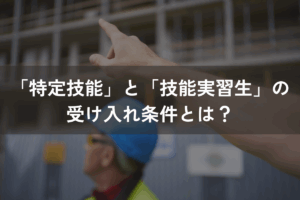 「特定技能」と「技能実習生」の受け入れ条件とは？各制度をしっかり理解しよう