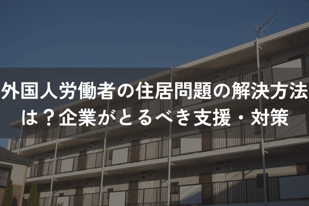 外国人労働者の住居問題の解決方法は？企業がとるべき支援・対策を解説