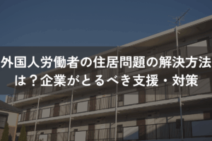 外国人労働者の住居問題の解決方法は？企業がとるべき支援・対策を解説