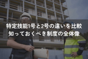 特定技能1号と2号の違いを比較｜外国人材採用前に知っておくべき制度の全体像