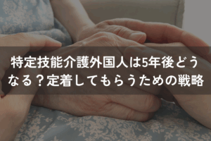 特定技能「介護」外国人は5年後どうなる？定着してもらうための戦略とは