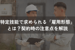 特定技能で求められる「雇用形態」とは？契約時の注意点をわかりやすく解説