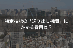 特定技能の「送り出し機関」にかかる費用は？費用項目と選定ポイントを解説