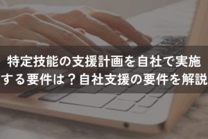 特定技能の支援計画を自社で実施する要件は？自社支援の要件をわかりやすく解説