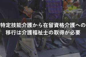 特定技能介護から「在留資格介護」への移行は「介護福祉士」の取得が必要
