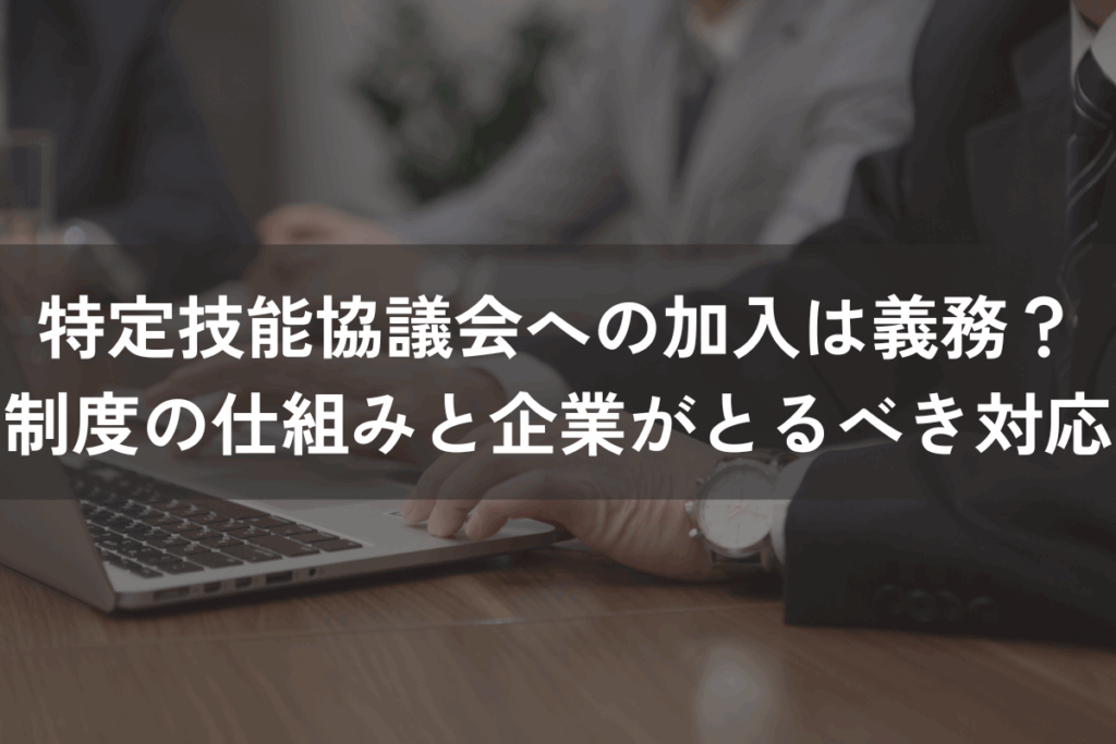 特定技能協議会への加入は義務？制度の仕組みと企業がとるべき対応を解説