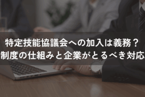 特定技能協議会への加入は義務？制度の仕組みと企業がとるべき対応を解説