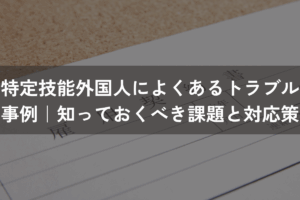 特定技能外国人によくあるトラブル事例｜知っておくべき課題と対応策