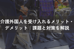 介護外国人を受け入れるメリット・デメリット｜課題と対策をわかりやすく解説