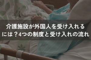 介護施設が外国人を受け入れるには？4つの制度と受け入れの流れを解説
