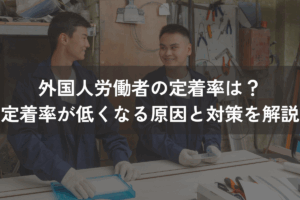 外国人労働者の定着率は？定着率が低くなる原因と対策をわかりやすく解説