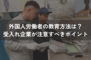 外国人労働者の教育方法は？受入れ企業が注意すべきポイントをわかりやすく解説