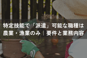 特定技能で「派遣」可能な職種は農業・漁業のみ｜要件・業務内容を解説