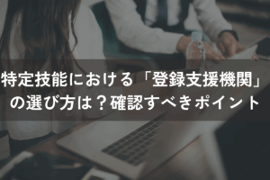 特定技能における「登録支援機関」の選び方は？確認すべきポイント