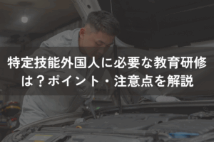 特定技能外国人に必要な教育研修は？ポイント・注意点をわかりやすく解説