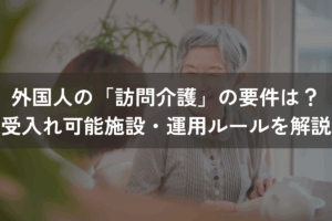 外国人の「訪問介護」の要件は？受入れ可能施設・運用ルールをわかりやすく解説
