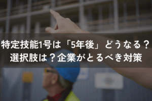 特定技能1号は「5年後」どうなる？選択肢は？企業がとるべき対策を解説
