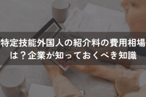 特定技能外国人の紹介料の費用相場は？企業が知っておくべき知識を解説